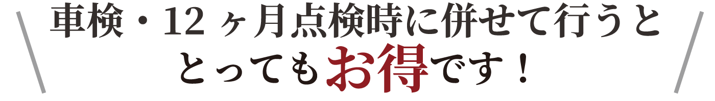 車検・12ヶ月点検時に併せて行うととってもお得です！